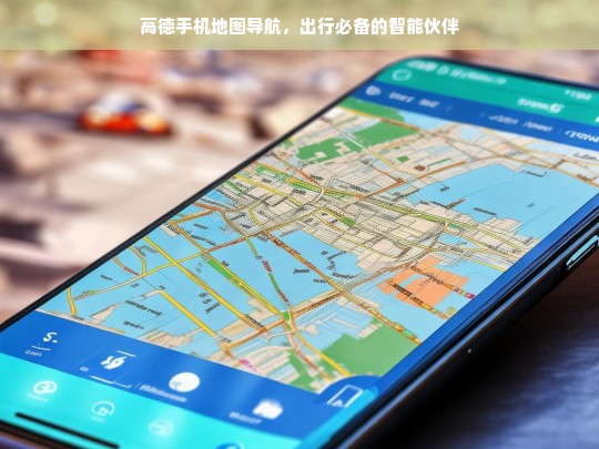 高德手机地图导航，出行必备的智能伙伴，高德手机地图导航，出行的智能必备伙伴
