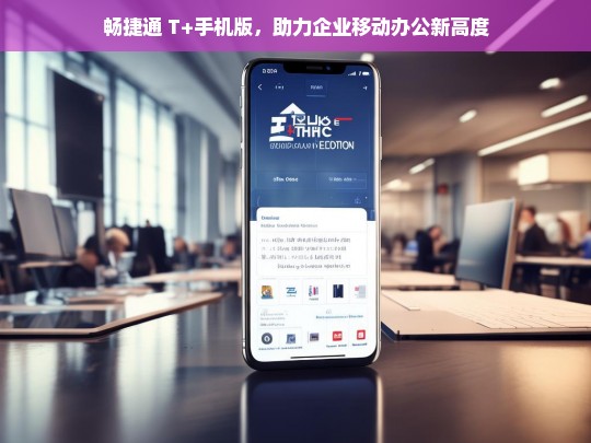 畅捷通 T+手机版，助力企业移动办公新高度，畅捷通 T+手机版，推动企业移动办公攀新高度