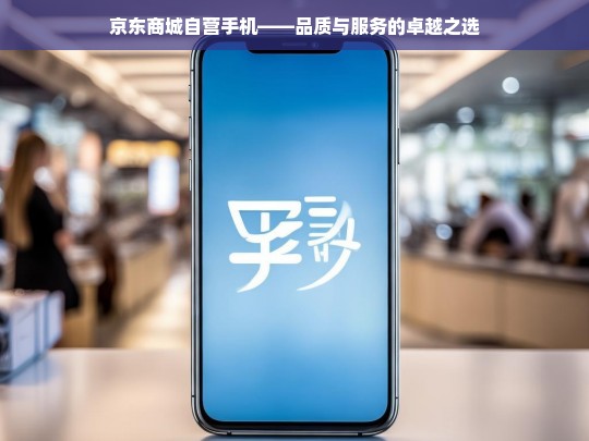 京东商城自营手机——品质与服务的卓越之选，京东商城自营手机，品质与服务的卓越之选